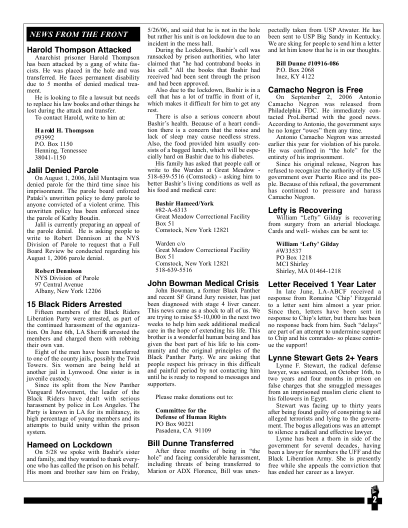 NEWS FROM THE FRONT Harold Thompson Attacked Anarchist prisoner Harold Thompson has been attacked by a gang of white fas- cists. He was placed in the hole and was transforred. He faces permanent disability due to 5 months of denied medical trea ment. He is looking to file a lawsuit but needs 10 replace his law books and other things he lost during the attack and transfer. “To contact Harold, write to him at: Harod H. Thompson 793092 PO. Box 1150 Henning, Tennessee 380411150 Jalil Denied Parole On August 1, 2006, Jalil Muntagim was denied parole for the third time since his imprisonment. The parole board enforced Pataki’s unwritten policy to deny parole to anyone convicted of a violent crime. This. unwritien policy has been enforced since the parole of Kathy Boudin. Jalilis currently preparing an appeal of the’parole denial.” He is asking people to write to Robert Dennison at the NYS Division of Parole to request that a Full Board Review be conducted regarding his August 1, 2006 parole denial. Robert Dennison NYS Division of Parole. 97 Central Avene Albany, New York 12206 15 Black Riders Arrested Fifleen members of the Black Riders Liberation Party were arrested, as part of the continued harassment o the azaniza- tion. On June 6ih, LA Sheriff arrested the ‘members and chrged them with robbing their own van, Eight of the men have been transferred to one of the county jails, possibly the Twin Towers. Six womén are being held at another jail in Lynvood. One sistr is in juvenile custody. Since its split from the New Panther Vanguard Movement, the leader of the Black Riders have dealt with serious harassment by police in Los Angeles. The Party is known in LA for its militancy, its high percentage of young members and its attempts to build unity within the prison system. Hameed on Lockdown On 528 we spoke with Bashir’s sister and family, and they wanted to thank every- one who has called the prison on his behaf. His mom and brother saw him on Friday, 5/26106, and said that he is not in the hole but rather his unit is on lockdown due to an incident in the mess hall During the Lockdown, Bashir’s cell was ransacked by prison authorities, who later claimed that "he had contraband books in his cell” All the books that Bashir had received had been sent through the prison and had been approved. Also due to the lockdown, Bashir is in a cell that has a lot of traffic in front of it, which makes it difficult for him to get any rest “There is also a serious concern about Bashir’s health. Because of a heart condi- tion there is a concern that the noise and lack of sleep may cause needless stress. Also, the food provided him usually con- Sists of a bagged lunch, which will be espe- cially hard on Bashir due to his diabetes. His family has asked that people call or write to the Warden at Great Meadow - 518-639-5516 (Comstock) - asking him to better Bashir’s living conditions as well as his food and medical care: Bashir Hameed/York #2-A6313 Great Meadow Correctional Facility Box 51 Comstock, New York 12§21 Warden clo Great Meadow Correctional Facility Box 51 Comstock, New York 12821 5186395516 John Bowman Medical Crisis John Bowman, a former Black Panther and recent SF Grand Jury resister, has just been diagnosed with stage 4 liver cancer. This news came as 2 shock to all of us. We. are trying 1o raise $5-10,000 in the next two. weeks to help him scek additional medical care in the hope of extending his life. This brother is a wonderful human being and has given the best part of his ife to his com.- munity and the original principles of the Black Panther Party. We are asking that people respect his privacy in this difficult and painful period by not contacting him until he is ready to respond to messages and supporters. Please make donations out to: Committee for the Defense of Human Rights PO Box 90221 Pasadena, CA 91109 Bill Dunne Transferred Afier three months of being in “the hole” and facing considerable harassment, including threats of being transferred to Marion or ADX Florence, Bill was unex- pectedly taken from USP Atwater. He has been sent to USP Big Sandy in Kentucky. We are sking for people to send him a ltier and let him know that he is in our thoughts. Bill Dunne #10916-086 PO. Box 2068 Inez, KY 4122 Camacho Negron is Free On September 2. 2006 Aatonio Philadelphia FDC, He immediately con- tacted ProLibertad with the good news. vefused torecogn 2 the uthority ofthe US Lefty is Recoverin, from surgery from an arterial blockage. Cards and well- wishes can be sent to: William “Lefty’ Gilday #W33537 PO Box 1218 MCI Shirley Shirley, MA 01464-1218 Letter Received 1 Year Later In late June, LA-ABCF received a response from Romaine ‘Chip’ Fitzgerald t0 2 letter sent him almost a year prior. Since then, letiers have been sent in response to Chip’s lette, but there has been R response back from him. Such “delays” are part of an attempt 1o undermine support to Chip and his comrades- so please contin- ue the support! Lynne Stewart Gets 2+ Years Lynne F. Stewart, the radical defense s Tolowers in Egypt Stewart was facing up to thirty years allcged terroriss and lying to the govern- ment. The bogus alegations was an attempt Been a lawyer for members the UFF and the Black Liberation Anmy. She is presenly free while she appeas the conviction that